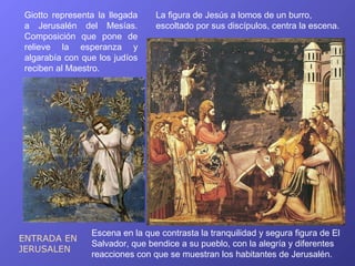 Giotto representa la llegada    La figura de Jesús a lomos de un burro,
a Jerusalén del Mesías.         escoltado por sus discípulos, centra la escena.
Composición que pone de
relieve la esperanza y
algarabía con que los judíos
reciben al Maestro.




                Escena en la que contrasta la tranquilidad y segura figura de El
ENTRADA EN
                Salvador, que bendice a su pueblo, con la alegría y diferentes
JERUSALEN
                reacciones con que se muestran los habitantes de Jerusalén.
 