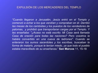 EXPULSIÓN DE LOS MERCADERES DEL TEMPLO



“Cuando llegaron a Jerusalén, Jesús entró en el Templo y
comenzó a echar a los que vendían y compraban en él. Derribó
las mesas de los cambistas y los puestos de los vendedores de
palomas, y prohibió que transportaran cargas por el Templo. Y
les enseñaba: "¿Acaso no está escrito: Mi Casa será llamada
Casa de oración para todas las naciones? Pero vosotros la
habéis convertido en una cueva de ladrones". Cuando se
enteraron los sumos sacerdotes y los escribas, buscaban la
forma de matarlo, porque le tenían miedo, ya que todo el pueblo
estaba maravillado de su enseñanza.” San Marcos 11, 15-18
 