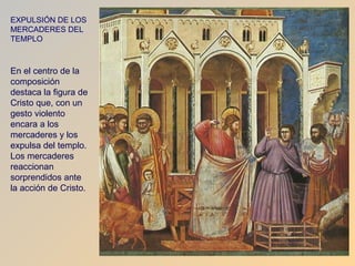 EXPULSIÓN DE LOS
MERCADERES DEL
TEMPLO



En el centro de la
composición
destaca la figura de
Cristo que, con un
gesto violento
encara a los
mercaderes y los
expulsa del templo.
Los mercaderes
reaccionan
sorprendidos ante
la acción de Cristo.
 