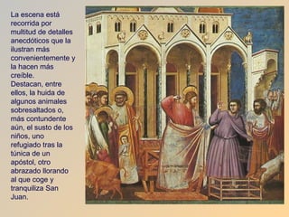 La escena está
recorrida por
multitud de detalles
anecdóticos que la
ilustran más
convenientemente y
la hacen más
creíble.
Destacan, entre
ellos, la huida de
algunos animales
sobresaltados o,
más contundente
aún, el susto de los
niños, uno
refugiado tras la
túnica de un
apóstol, otro
abrazado llorando
al que coge y
tranquiliza San
Juan.
 