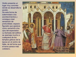 Giotto presenta un
lugar muy concreto
donde se desarrolla la
acción.
De esta forma da
solemnidad a los
acontecimientos y
consigue crear
sensación de
profundidad, espacio
figurado que aparece
como verosímil a los
ojos del espectador.
La fachada del edificio
se asemeja mucho a
cualquiera de los
templos góticos de la
época en el centro de
Italia, de tal forma que
el tema parece más
cotidiano.
 