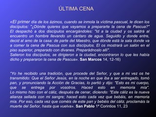 ÚLTIMA CENA

«El primer día de los ázimos, cuando se inmola la víctima pascual, le dicen los
discípulos: "¿Dónde quieres que vayamos a prepararte la cena de Pascua?"
El despachó a dos discípulos encargándoles: "Id a la ciudad y os saldrá al
encuentro un hombre llevando un cántaro de agua. Seguidlo y donde entre,
decid al amo de la casa: de parte del Maestro, que dónde está la sala donde va
a comer la cena de Pascua con sus discípulos. El os mostrará un salón en el
piso superior, preparado con divanes. Preparádnoslo allí".
Salieron los discípulos, se dirigieron a la ciudad, encontraron lo que les había
dicho y prepararon la cena de Pascua». San Marcos 14, 12-16)


“Yo he recibido una tradición, que procede del Señor, y que a mi vez os he
transmitido: Que el Señor Jesús, en la noche en que iba a ser entregado, tomó
pan, y pronunciando la Acción de Gracias, lo partió y dijo: "Esto es mi cuerpo,
que se entrega por vosotros. Haced esto en memoria mía".
Lo mismo hizo con el cáliz, después de cenar, diciendo: "Este cáliz es la nueva
alianza sellada con mi sangre; haced esto cada vez que bebáis, en memoria
mía. Por eso, cada vez que coméis de este pan y bebéis del cáliz, proclamáis la
muerte del Señor, hasta que vuelva». San Pablo 1ª Corintios 11, 23
 