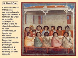 ÚLTIMA CENA

Con el fresco de la
Última cena
comienzan los seis
episodios relativos a
la Pasión de Cristo
de la capilla
Scrovegni, en
Padua. Giotto ha
situado la acción en
un lugar
determinado, un
interior con
elementos
arquitectónicos de
líneas muy
estilizadas, con los
personajes
dispuestos a la
mesa, en primer
término y un tanto
sesgada.
 