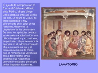 El eje de la composición lo
forma el Cristo arrodillado
ante Pedro, al que dirige
unas palabras antes de lavarle
los pies. La figura de Jesús, de
gran plasticidad y muy
diferenciada en el color de las
restantes, determina la
disposición de los personajes.
De entre los apóstoles destaca
su concreta caracterización, sus
diferentes gestos y expresiones,
en particular, el que se coloca la
sandalia en el extremo izquierdo,
el que se rasca un pie, y el
propio movimiento de Pedro,
que se remanga sus vestiduras
antes del lavatorio. Unas
acciones que hacen más
verosímil y cotidiano el episodio
de las Sagradas Escrituras.          LAVATORIO
 