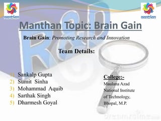 Manthan Topic: Brain Gain
Brain Gain: Promoting Research and Innovation
Team Details:
1) Sankalp Gupta
2) Sumit Sinha
3) Mohammad Aquib
4) Sarthak Singh
5) Dharmesh Goyal
College:-
Maulana Azad
National Institute
of Technology,
Bhopal, M.P.
 