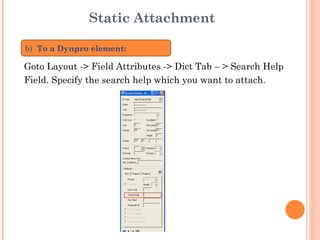 Static Attachment Goto Layout -> Field Attributes -> Dict Tab – > Search Help  Field. Specify the search help which you want to attach. b)   To a Dynpro element: 