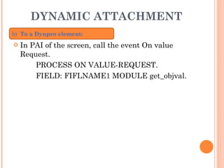 DYNAMIC ATTACHMENT In PAI of the screen, call the event On value Request. PROCESS ON VALUE-REQUEST. FIELD: FIFLNAME1 MODULE get_objval. b)   To a Dynpro element: 