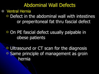 Abdominal Wall Defects      Ventral Hernia Defect in the abdominal wall with intestines  or preperitoneal fat thru fascial defect On PE fascial defect usually palpable in  obese patients  Ultrasound or CT scan for the diagnosis Same principle of management as groin hernia 