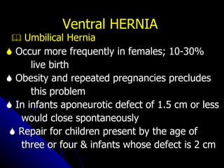 Ventral HERNIA    Umbilical Hernia    Occur more frequently in females; 10-30%  live birth    Obesity and repeated pregnancies precludes  this problem    In infants aponeurotic defect of 1.5 cm or less  would close spontaneously    Repair for children present by the age of  three or four & infants whose defect is 2 cm 