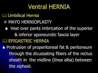 Ventral HERNIA    Umbilical Hernia    MAYO HERNIOPLASTY    Vest over pants imbrication of the superior  & inferior aponeurotic fascia layer    EPIGASTRIC HERNIA    Protrusion of properitoneal fat & peritoneum  through the dicussating fibers of the rectus  sheath in  the midline (linea alba) between  the xiphoid. 