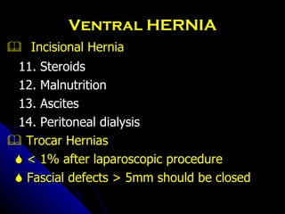 Ventral HERNIA    Incisional Hernia 11. Steroids 12. Malnutrition 13. Ascites 14. Peritoneal dialysis    Trocar Hernias    < 1% after laparoscopic procedure    Fascial defects > 5mm should be closed 