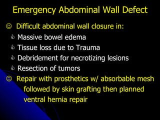 Emergency Abdominal Wall Defect    Difficult abdominal wall closure in:    Massive bowel edema    Tissue loss due to Trauma    Debridement for necrotizing lesions    Resection of tumors    Repair with prosthetics w/ absorbable mesh followed by skin grafting then planned ventral hernia repair 