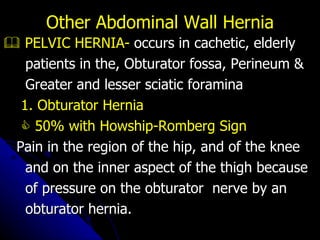    PELVIC HERNIA-  occurs in cachetic, elderly patients in the, Obturator fossa, Perineum & Greater and lesser sciatic foramina 1. Obturator Hernia    50% with Howship-Romberg Sign Pain in the region of the hip, and of the knee  and on the inner aspect of the thigh because  of pressure on the obturator  nerve by an  obturator hernia. Other Abdominal Wall Hernia 