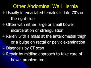    Usually in emaciated females in late 70’s on the right side    Often with either large or small bowel  incarceration or strangulation    Rarely with a mass at the anteromedial thigh or a bulge on rectal or pelvic examination    Diagnosis by CT scan    Repair by midline approach to take care of bowel problem too. Other Abdominal Wall Hernia 