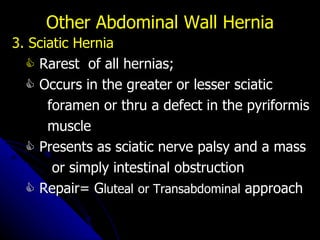 3. Sciatic Hernia    Rarest  of all hernias;     Occurs in the greater or lesser sciatic  foramen or thru a defect in the pyriformis muscle    Presents as sciatic nerve palsy and a mass or simply intestinal obstruction    Repair= G luteal   or Transabdominal  approach Other Abdominal Wall Hernia 