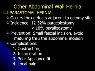    PARASTOMAL HERNIA    Occurs thru defects adjacent to ostomy site    Incidence: 12-32% paracolostomy < 10% paraileostomy    Prevention: Small fascial incision, avoid maturing thru the abdominal incision    Complications:  1. Obstruction; 2. Incarceration 3. Poor Appliance fit 4. Local pain Other Abdominal Wall Hernia 