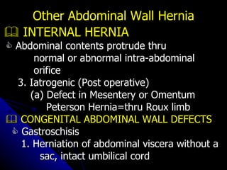    INTERNAL HERNIA    Abdominal contents protrude thru  normal or abnormal intra-abdominal  orifice 3. Iatrogenic (Post operative) (a) Defect in Mesentery or Omentum Peterson Hernia=thru Roux limb    CONGENITAL ABDOMINAL WALL DEFECTS    Gastroschisis 1. Herniation of abdominal viscera without a sac, intact umbilical cord Other Abdominal Wall Hernia 