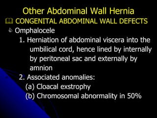    CONGENITAL ABDOMINAL WALL DEFECTS    Omphalocele 1. Herniation of abdominal viscera into the umbilical cord, hence lined by internally by peritoneal sac and externally by amnion 2. Associated anomalies: (a) Cloacal exstrophy (b) Chromosomal abnormality in 50% Other Abdominal Wall Hernia 