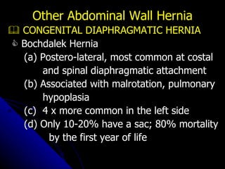    CONGENITAL DIAPHRAGMATIC HERNIA    Bochdalek Hernia (a) Postero-lateral, most common at costal and spinal diaphragmatic attachment (b) Associated with malrotation, pulmonary hypoplasia (c)  4 x more common in the left side (d) Only 10-20% have a sac; 80% mortality by the first year of life Other Abdominal Wall Hernia 