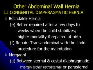    CONGENITAL DIAPHRAGMATIC HERNIA    Bochdalek Hernia (e) Better repaired after a few days to weeks when the child stabilizes; higher mortality if repaired at birth (f) Repair: Transabdominal with the Ladd procedure for the malrotation    Morgagni  (a) Between sternal & costal diaphragmatic m argin either retrosternal  or parasternal Other Abdominal Wall Hernia 