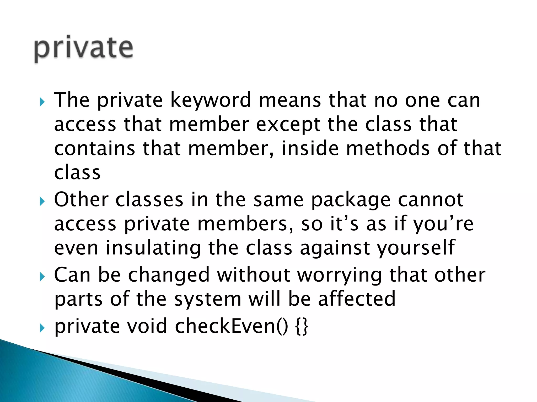 The private keyword means that no one can access that member except the class that contains that member, inside methods of that class Other classes in the same package cannot access private members, so it’s as if you’re even insulating the class against yourself Can be changed without worrying that other parts of the system will be affectedprivate void checkEven() {} private