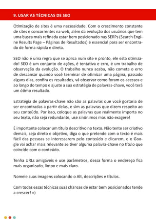 9. USAR AS TÉCNICAS DE SEO
Otimização de sites é uma necessidade. Com o crescimento constante
de sites e concorrentes na web, além da evolução dos usuários que tem
uma busca mais refinada estar bem posicionado nas SERPs (Search Engi-
ne Results Page – Páginas de Resultados) é essencial para ser encontra-
do de forma rápida e direta.
SEO não é uma regra que se aplica num site e pronto, ele está otimiza-
do! SEO é um conjunto de ações, é tentativa e erro, é um trabalho de
observação da evolução. O trabalho nunca acaba, não cometa o erro
de descansar quando você terminar de otimizar uma página, passado
alguns dias, confira os resultados, vá observar como foram os acessos e
ao longo do tempo e ajuste a sua estratégia de palavras-chave, você terá
um ótimo resultado.
Estratégia de palavras-chave não são as palavras que você gostaria de
ser encontradas a partir delas, e sim as palavras que dizem respeito ao
seu conteúdo. Por isso, coloque as palavras que realmente importa no
seu texto, não seja redundante, use sinônimos mas não exagere!
É importante colocar um título descritivo no texto. Não tente ser criativo
demais, seja direto e objetivo, diga o que pretende com o texto é mais
fácil das pessoas se interessarem pelo conteúdo e clicarem, e o Goo-
gle vai achar mais relevante se tiver alguma palavra-chave no título que
coincide com o conteúdo.
Tenha URLs amigáveis e use parâmetros, dessa forma o endereço fica
mais organizado, limpo e mais claro.
Nomeie suas imagens colocando o Alt, descrições e títulos.
Com todas essas técnicas suas chances de estar bem posicionados tende
a crescer! =)
 