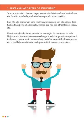 1. SABER AVALIAR O PERFIL DO SEU USUÁRIO
Se seus potenciais clientes são pessoas de nível sócio-cultural mais eleva-
do, é muito provável que eles tenham apurado senso estético.
Eles não vão confiar em uma empresa que mantém um site antigo, desa-
tualizado, aspecto abandonado, botões que não são atraentes ao clique,
etc.
Um site atualizado é uma questão de reputação da sua marca na web.
Hoje em dia, ferramentas como o Google Analytics, permitem que você
tenha um enorme apoio na tomada de decisões, no sentido de compreen-
der o perfil do seu visitante e adequar o site à maiores conversões.
 