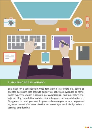 2. MANTER O SITE ATUALIZADO
Seja qual for o seu negócio, você tem algo a falar sobre ele, sobre os
clientes que usam este produto ou serviço, sobre as novidades do ramo,
enfim expertises sobre o assunto que comercializa. Não falar sobre isso,
seja em blog, newsletter, notícias, é um descaso com seus visitantes e o
Google vai te punir por isso. As pessoas buscam por termos de pesqui-
sa, estes termos vão estar diluídos em textos que você divulga sobre o
assunto que domina.
 