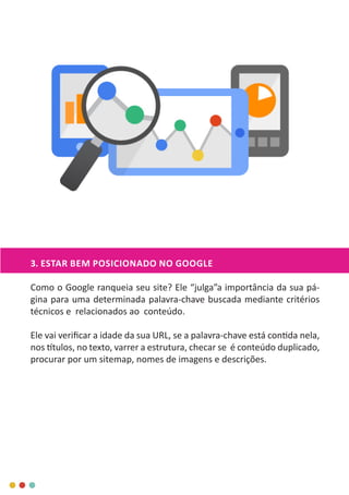 3. ESTAR BEM POSICIONADO NO GOOGLE
Como o Google ranqueia seu site? Ele “julga”a importância da sua pá-
gina para uma determinada palavra-chave buscada mediante critérios
técnicos e relacionados ao conteúdo.
Ele vai verificar a idade da sua URL, se a palavra-chave está contida nela,
nos títulos, no texto, varrer a estrutura, checar se é conteúdo duplicado,
procurar por um sitemap, nomes de imagens e descrições.
 