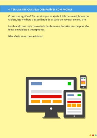 4. TER UM SITE QUE SEJA COMPATÍVEL COM MOBILE
O que isso significa? Ter um site que se ajuste à tela de smartphones ou
tablets, isto melhora a experiência de usuário ao navegar em seu site.
Lembrando que mais da metade das buscas e decisões de compras são
feitas em tablets e smartphones.
Não afaste seus consumidores!
 