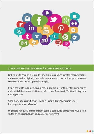 5. TER UM SITE INTEGRADOS ÀS COM REDES SOCIAIS
Link seu site com as suas redes sociais, assim você mostra mais credibili-
dade nos meios digitais, além de cercar o seu consumidor por todos os
veículos, mostra sua operação ampla.
Estar presente nas principais redes sociais é funtamental para obter
mais visibilidade e credibilidade; são essas: Facebook, Twitter, Instagram
e Google Plus.
Você pode até quesitionar: - Mas o Google Plus? Ninguém usa.
E a resposta será: Mentira!
O Google ranqueia e muito bem todo o conteúdo do Google Plus e isso
só faz os seus pontinhos com o busca subirem!
 