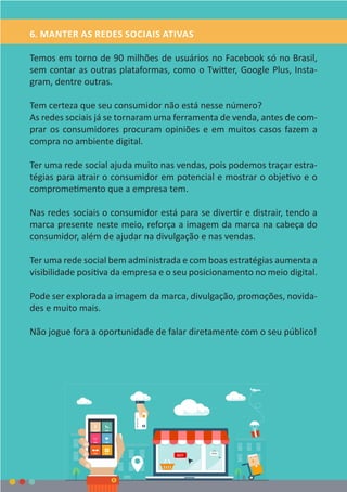 6. MANTER AS REDES SOCIAIS ATIVAS
Temos em torno de 90 milhões de usuários no Facebook só no Brasil,
sem contar as outras plataformas, como o Twitter, Google Plus, Insta-
gram, dentre outras.
Tem certeza que seu consumidor não está nesse número?
As redes sociais já se tornaram uma ferramenta de venda, antes de com-
prar os consumidores procuram opiniões e em muitos casos fazem a
compra no ambiente digital.
Ter uma rede social ajuda muito nas vendas, pois podemos traçar estra-
tégias para atrair o consumidor em potencial e mostrar o objetivo e o
comprometimento que a empresa tem.
Nas redes sociais o consumidor está para se divertir e distrair, tendo a
marca presente neste meio, reforça a imagem da marca na cabeça do
consumidor, além de ajudar na divulgação e nas vendas.
Ter uma rede social bem administrada e com boas estratégias aumenta a
visibilidade positiva da empresa e o seu posicionamento no meio digital.
Pode ser explorada a imagem da marca, divulgação, promoções, novida-
des e muito mais.
Não jogue fora a oportunidade de falar diretamente com o seu público!
 