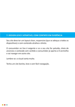 7. DESIGN LEVE E ATRATIVO, COM CONTATO EM EVIDÊNCIA
Seu site deve ter um layout clean, responsivo (que se adequa a todos os
dispositivos) e com conteúdo atrativo e direto.
O consumidor on line é exigente e se o seu site for poluído, cheio de
anúncios e conteúdo sem sentido o consumidor já aperta o X vermelho
e vai navegar em outro site.
Lembre-se: o visual conta muito.
Tenha um site bonito, leve e com fácil navegação.
 