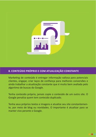 8. CONTEÚDO PRÓPRIO E COM ATUALIZAÇÃO CONSTANTE
Marketing de conteúdo é entregar informação valiosa para potenciais
clientes, engajar, criar laços de confiança para melhores conversões e
ainda trabalhar a atualização constante que é muito bem avaliada pelo
algoritmo de buscas do Google.
Tenha conteúdo próprio, jamais copie o conteúdo de um outro site. O
Google penaliza quem tem conteúdo duplicado.
Tenha seus próprios textos e imagens e atualize seu site constantemen-
te, por meio de blog ou novidades. O importante é atualizar para se
manter vivo perante o Google.
 