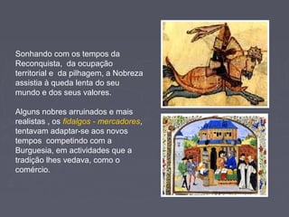 Sonhando com os tempos da
Reconquista, da ocupação
territorial e da pilhagem, a Nobreza
assistia à queda lenta do seu
mundo e dos seus valores.
Alguns nobres arruinados e mais
realistas , os fidalgos - mercadores,
tentavam adaptar-se aos novos
tempos competindo com a
Burguesia, em actividades que a
tradição lhes vedava, como o
comércio.
 