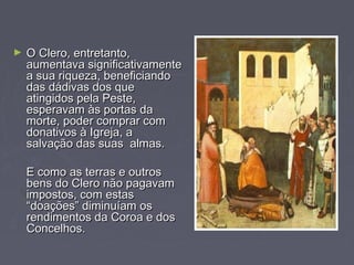 ► O Clero, entretanto,O Clero, entretanto,
aumentava significativamenteaumentava significativamente
a sua riqueza, beneficiandoa sua riqueza, beneficiando
das dádivas dos quedas dádivas dos que
atingidos pela Peste,atingidos pela Peste,
esperavam às portas daesperavam às portas da
morte, poder comprar commorte, poder comprar com
donativos à Igreja, adonativos à Igreja, a
salvação das suas almas.salvação das suas almas.
E como as terras e outrosE como as terras e outros
bens do Clero não pagavambens do Clero não pagavam
impostos, com estasimpostos, com estas
“doações” diminuíam os“doações” diminuíam os
rendimentos da Coroa e dosrendimentos da Coroa e dos
Concelhos.Concelhos.
 