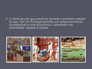 ► O clima de paz que perdurou durante a primeira metadeO clima de paz que perdurou durante a primeira metade
do séc. XIV em Portugal permitiu um desenvolvimentodo séc. XIV em Portugal permitiu um desenvolvimento
considerável a nível económico, sobretudo nasconsiderável a nível económico, sobretudo nas
actividades ligadas à cidade.actividades ligadas à cidade.
 
