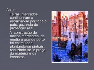 Assim:Assim:
Feiras, mercadosFeiras, mercados
continuaram acontinuaram a
espalhar-se por todo oespalhar-se por todo o
país, gozando depaís, gozando de
protecção real.protecção real.
A construção deA construção de
navios mercantes denavios mercantes de
médio e grande portemédio e grande porte
foi estimulada,foi estimulada,
plantando-se pinhais,plantando-se pinhais,
reduzindo-se o preçoreduzindo-se o preço
da madeira e osda madeira e os
impostos.impostos.
 
