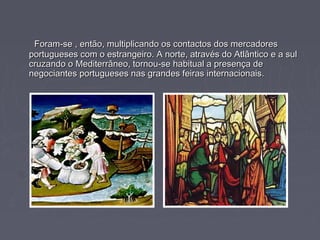 Foram-se , então, multiplicando os contactos dos mercadoresForam-se , então, multiplicando os contactos dos mercadores
portugueses com o estrangeiro. A norte, através do Atlântico e a sulportugueses com o estrangeiro. A norte, através do Atlântico e a sul
cruzando o Mediterrâneo, tornou-se habitual a presença decruzando o Mediterrâneo, tornou-se habitual a presença de
negociantes portugueses nas grandes feiras internacionais.negociantes portugueses nas grandes feiras internacionais.
 