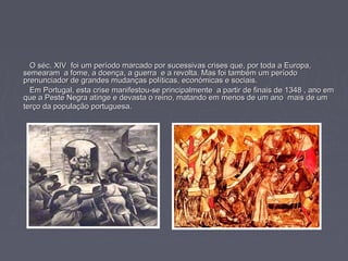 O séc. XIV foi um período marcado por sucessivas crises que, por toda a Europa,O séc. XIV foi um período marcado por sucessivas crises que, por toda a Europa,
semearam a fome, a doença, a guerra e a revolta. Mas foi também um períodosemearam a fome, a doença, a guerra e a revolta. Mas foi também um período
prenunciador de grandes mudanças políticas, económicas e sociais.prenunciador de grandes mudanças políticas, económicas e sociais.
Em Portugal, esta crise manifestou-se principalmente a partir de finais de 1348 , ano emEm Portugal, esta crise manifestou-se principalmente a partir de finais de 1348 , ano em
que a Peste Negra atinge e devasta o reino, matando em menos de um ano mais de umque a Peste Negra atinge e devasta o reino, matando em menos de um ano mais de um
terço da população portuguesa.terço da população portuguesa.
 