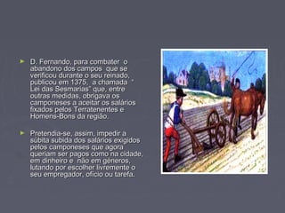 ► D. Fernando, para combater oD. Fernando, para combater o
abandono dos campos que seabandono dos campos que se
verificou durante o seu reinado,verificou durante o seu reinado,
publicou em 1375, a chamada “publicou em 1375, a chamada “
Lei das Sesmarias” que, entreLei das Sesmarias” que, entre
outras medidas, obrigava osoutras medidas, obrigava os
camponeses a aceitar os salárioscamponeses a aceitar os salários
fixados pelos Terratenentes efixados pelos Terratenentes e
Homens-Bons da região.Homens-Bons da região.
► Pretendia-se, assim, impedir aPretendia-se, assim, impedir a
súbita subida dos salários exigidossúbita subida dos salários exigidos
pelos camponeses que agorapelos camponeses que agora
queriam ser pagos como na cidade,queriam ser pagos como na cidade,
em dinheiro e não em géneros,em dinheiro e não em géneros,
lutando por escolher livremente olutando por escolher livremente o
seu empregador, ofício ou tarefa.seu empregador, ofício ou tarefa.
 