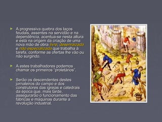 ► A progressiva quebra dos laçosA progressiva quebra dos laços
feudais, assentes na servidão e nafeudais, assentes na servidão e na
dependência, acentua-se nesta alturadependência, acentua-se nesta altura
e está na origem da criação de umae está na origem da criação de uma
nova mão de obranova mão de obra livrelivre,, desenraizadadesenraizada
ee não especializadanão especializada que trabalha àque trabalha à
tarefa, conforme as ofertas lhe vão outarefa, conforme as ofertas lhe vão ou
não surgindo.não surgindo.
► A estes trabalhadores podemosA estes trabalhadores podemos
chamar os primeiros “proletários”.chamar os primeiros “proletários”.
► Serão os descendentes destesSerão os descendentes destes
jornaleiros do campo e dosjornaleiros do campo e dos
construtores das igrejas e catedraisconstrutores das igrejas e catedrais
da época que, mais tarde,da época que, mais tarde,
assegurarão o funcionamento dasassegurarão o funcionamento das
fábricas e máquinas durante afábricas e máquinas durante a
revolução industrial.revolução industrial.
 