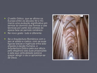 ► O estilo Gótico, que se afirma naO estilo Gótico, que se afirma na
Europa entre os séculos XII e XV,Europa entre os séculos XII e XV,
marca uma evolução significativa emmarca uma evolução significativa em
termos do domínio das formas e dastermos do domínio das formas e das
técnicas por parte dos artistas datécnicas por parte dos artistas da
época face ao período românico.época face ao período românico.
► No novo gosto tudo é diferente.No novo gosto tudo é diferente.
► Se a Arquitectura Românica com oSe a Arquitectura Românica com o
seu ar sólido e rústico, com as suasseu ar sólido e rústico, com as suas
figuras toscas e ingénuas tinha sidofiguras toscas e ingénuas tinha sido
erguida à escala humana, aerguida à escala humana, a
Arquitectura Gótica pela sua altura,Arquitectura Gótica pela sua altura,
pela elegância das suas proporçõespela elegância das suas proporções
e pela sua verticalidade pareciae pela sua verticalidade parecia
querer atingir o céu e aproximar-sequerer atingir o céu e aproximar-se
de Deus.de Deus.
 