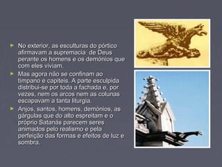 ► No exterior, as esculturas do pórticoNo exterior, as esculturas do pórtico
afirmavam a supremacia de Deusafirmavam a supremacia de Deus
perante os homens e os demónios queperante os homens e os demónios que
com eles viviam.com eles viviam.
► Mas agora não se confinam aoMas agora não se confinam ao
tímpano e capiteis. A parte esculpidatímpano e capiteis. A parte esculpida
distribui-se por toda a fachada e, pordistribui-se por toda a fachada e, por
vezes, nem os arcos nem as colunasvezes, nem os arcos nem as colunas
escapavam a tanta liturgia.escapavam a tanta liturgia.
► Anjos, santos, homens, demónios, asAnjos, santos, homens, demónios, as
gárgulas que do alto espreitam e ogárgulas que do alto espreitam e o
próprio Satanás parecem serespróprio Satanás parecem seres
animados pelo realismo e pelaanimados pelo realismo e pela
perfeição das formas e efeitos de luz eperfeição das formas e efeitos de luz e
sombra.sombra.
 