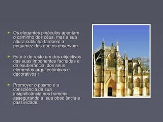 ► Os elegantes pináculos apontamOs elegantes pináculos apontam
o caminho dos céus, mas a suao caminho dos céus, mas a sua
altura sublinha também aaltura sublinha também a
pequenez dos que os observam.pequenez dos que os observam.
► Este é de resto um dos objectivosEste é de resto um dos objectivos
das suas imponentes fachadas edas suas imponentes fachadas e
da exuberância dos seusda exuberância dos seus
elementos arquitectónicos eelementos arquitectónicos e
decorativos :decorativos :
► Promover o pasmo e aPromover o pasmo e a
consciência da suaconsciência da sua
insignificância nos homens,insignificância nos homens,
assegurando a sua obediência eassegurando a sua obediência e
passividade.passividade.
 