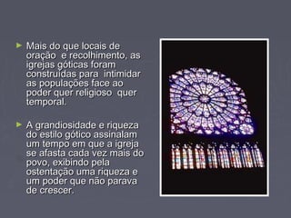 ► Mais do que locais deMais do que locais de
oração e recolhimento, asoração e recolhimento, as
igrejas góticas foramigrejas góticas foram
construídas para intimidarconstruídas para intimidar
as populações face aoas populações face ao
poder quer religioso querpoder quer religioso quer
temporal.temporal.
► A grandiosidade e riquezaA grandiosidade e riqueza
do estilo gótico assinalamdo estilo gótico assinalam
um tempo em que a igrejaum tempo em que a igreja
se afasta cada vez mais dose afasta cada vez mais do
povo, exibindo pelapovo, exibindo pela
ostentação uma riqueza eostentação uma riqueza e
um poder que não paravaum poder que não parava
de crescer.de crescer.
 