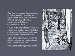 Esta fuga em massa do campo para
a cidade, onde as condições de
higiene eram muito más, contribuiu
também para que a Peste se
espalhasse aí de forma
extremamente rápida.
Foi, de facto, nas cidades e junto dos
mosteiros e abadias que a Peste fez
mais vítimas. Assistiu-se então a um
movimento no sentido contrário.
Agora eram os ricos, que fugiam da
cidade e procuravam protecção nas
suas propriedades rurais .
Mas a peste estava por todo o lado…
 