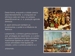 Desta forma, enquanto a cidade cresciaDesta forma, enquanto a cidade crescia
desordenadamente e a burguesia sedesordenadamente e a burguesia se
afirmava cada vez mais, os camposafirmava cada vez mais, os campos
desertificavam-se e a produção agrícoladesertificavam-se e a produção agrícola
diminuía.diminuía.
E assim diminuíam também osE assim diminuíam também os
rendimentos, o poder e a influência darendimentos, o poder e a influência da
Nobreza.Nobreza.
Lentamente, o dinheiro ganhava terrenoLentamente, o dinheiro ganhava terreno
aos privilégios de nascimento, e o centroaos privilégios de nascimento, e o centro
da riqueza deslocava-se das actividadesda riqueza deslocava-se das actividades
tradicionais ligadas ao campo para astradicionais ligadas ao campo para as
novas actividades mais ligadas àsnovas actividades mais ligadas às
cidades, como o comércio externo e ocidades, como o comércio externo e o
artesanato.artesanato.
 