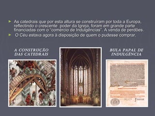 ► As catedrais que por esta altura se construíram por toda a Europa,As catedrais que por esta altura se construíram por toda a Europa,
reflectindo o crescente poder da Igreja, foram em grande partereflectindo o crescente poder da Igreja, foram em grande parte
financiadas com o “comércio de Indulgências”. A venda de perdões.financiadas com o “comércio de Indulgências”. A venda de perdões.
► O Céu estava agora à disposição de quem o pudesse comprar.O Céu estava agora à disposição de quem o pudesse comprar.
BULA PAPAL DE
INDULGÈNCIA
A CoNstrUção
DAs CAtEDrAIs
 