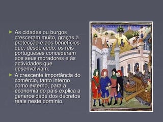► As cidades ou burgosAs cidades ou burgos
cresceram muito, graças àcresceram muito, graças à
protecção e aos benefíciosprotecção e aos benefícios
que, desde cedo, os reisque, desde cedo, os reis
portugueses concederamportugueses concederam
aos seus moradores e àsaos seus moradores e às
actividades queactividades que
desenvolviam.desenvolviam.
► A crescente importância doA crescente importância do
comércio, tanto internocomércio, tanto interno
como externo, para acomo externo, para a
economia do país explica aeconomia do país explica a
generosidade dos decretosgenerosidade dos decretos
reais neste domínio.reais neste domínio.
 